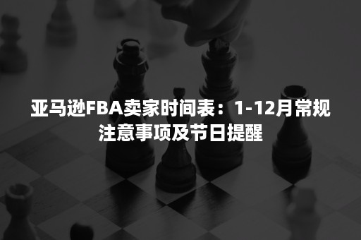 亚马逊FBA卖家时间表：1-12月常规注意事项及节日提醒