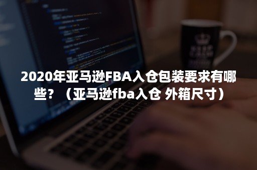 2020年亚马逊FBA入仓包装要求有哪些？（亚马逊fba入仓 外箱尺寸）