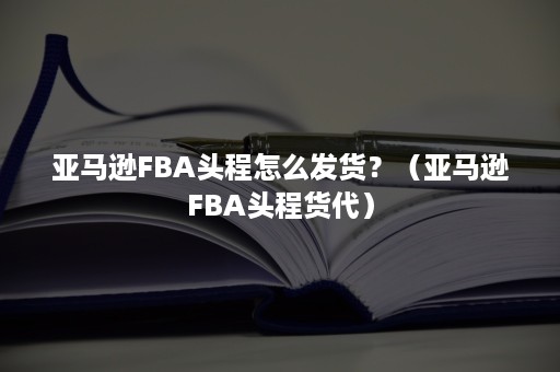 亚马逊FBA头程怎么发货？（亚马逊FBA头程货代）