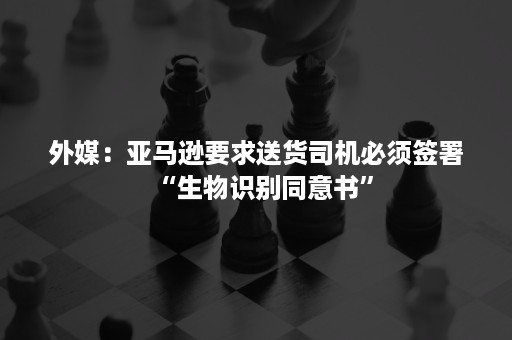 外媒：亚马逊要求送货司机必须签署“生物识别同意书”