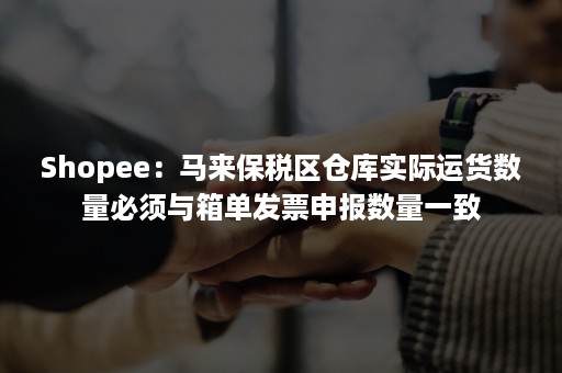 Shopee：马来保税区仓库实际运货数量必须与箱单发票申报数量一致