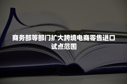 商务部等部门扩大跨境电商零售进口试点范围