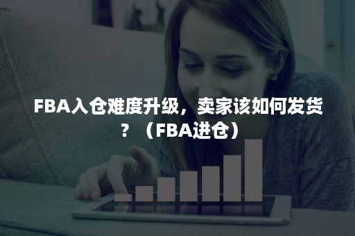 FBA入仓难度升级，卖家该如何发货？（FBA进仓）