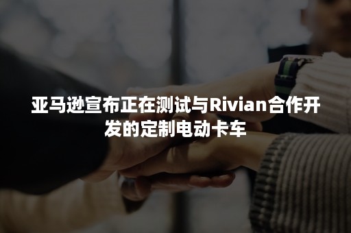 亚马逊宣布正在测试与Rivian合作开发的定制电动卡车