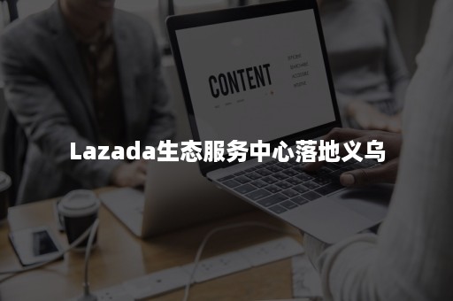 Lazada生态服务中心落地义乌