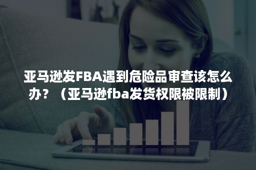 亚马逊发FBA遇到危险品审查该怎么办？（亚马逊fba发货权限被限制）