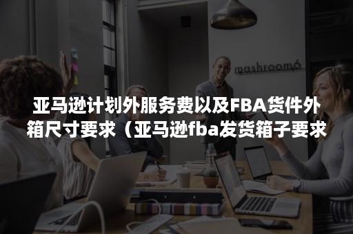 亚马逊计划外服务费以及FBA货件外箱尺寸要求（亚马逊fba发货箱子要求）