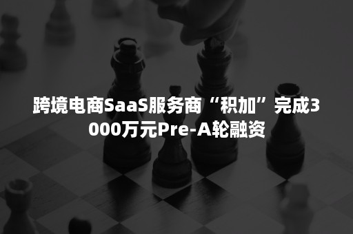 跨境电商SaaS服务商“积加”完成3000万元Pre-A轮融资