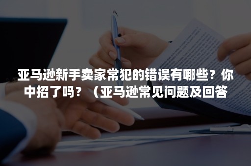 亚马逊新手卖家常犯的错误有哪些？你中招了吗？（亚马逊常见问题及回答）