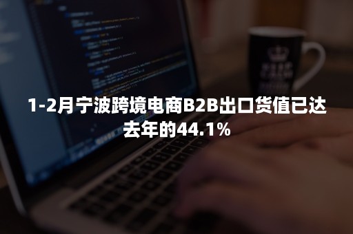 1-2月宁波跨境电商B2B出口货值已达去年的44.1%