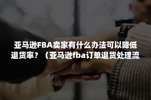 亚马逊FBA卖家有什么办法可以降低退货率？（亚马逊fba订单退货处理流程）