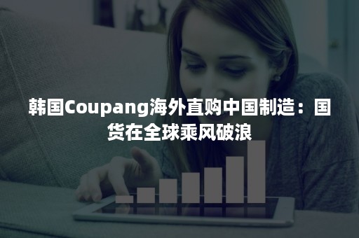 韩国Coupang海外直购中国制造：国货在全球乘风破浪