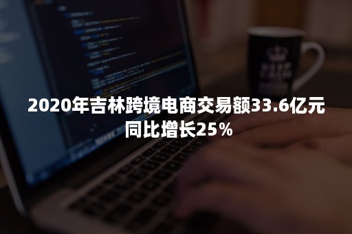 2020年吉林跨境电商交易额33.6亿元 同比增长25%