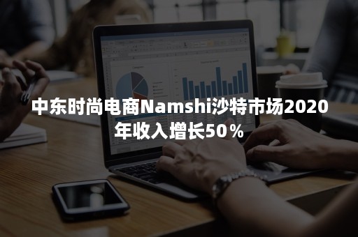 中东时尚电商Namshi沙特市场2020年收入增长50％