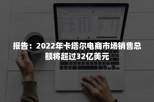 报告：2022年卡塔尔电商市场销售总额将超过32亿美元