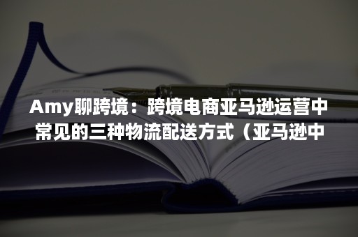 Amy聊跨境：跨境电商亚马逊运营中常见的三种物流配送方式（亚马逊中国采用的物流配送模式）