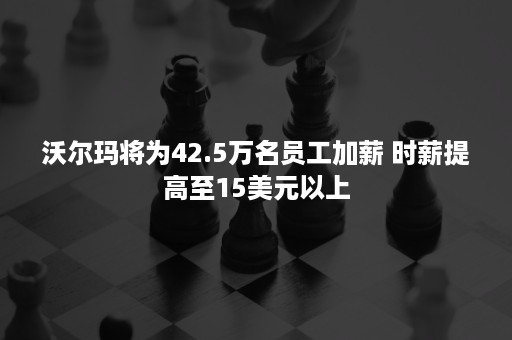 沃尔玛将为42.5万名员工加薪 时薪提高至15美元以上