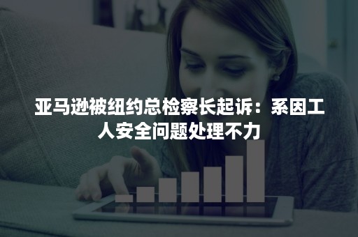 亚马逊被纽约总检察长起诉：系因工人安全问题处理不力