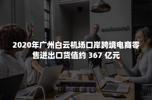 2020年广州白云机场口岸跨境电商零售进出口货值约 367 亿元