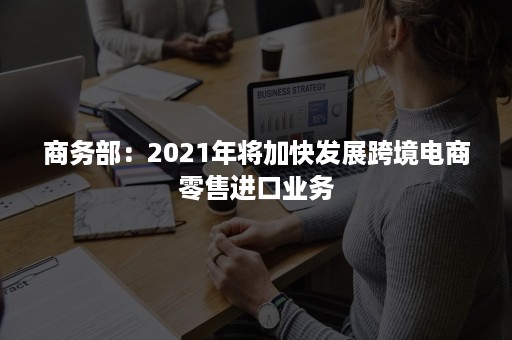 商务部：2021年将加快发展跨境电商零售进口业务