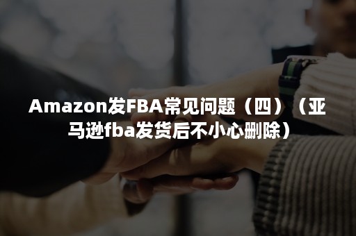 Amazon发FBA常见问题（四）（亚马逊fba发货后不小心删除）