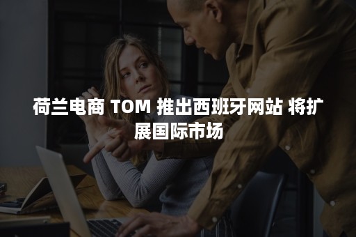 荷兰电商 TOM 推出西班牙网站 将扩展国际市场