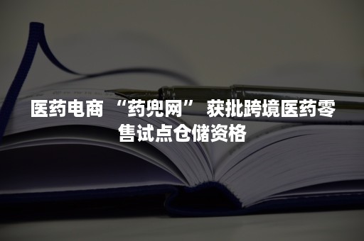 医药电商 “药兜网” 获批跨境医药零售试点仓储资格