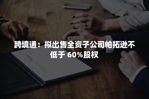 跨境通：拟出售全资子公司帕拓逊不低于 60%股权