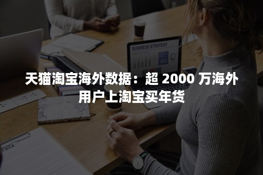 天猫淘宝海外数据：超 2000 万海外用户上淘宝买年货