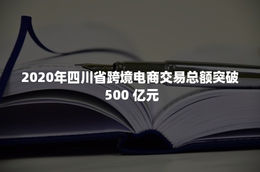 2020年四川省跨境电商交易总额突破 500 亿元