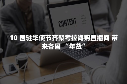 10 国驻华使节齐聚考拉海购直播间 带来各国 “年货”