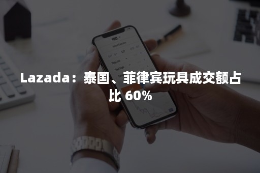 Lazada：泰国、菲律宾玩具成交额占比 60%