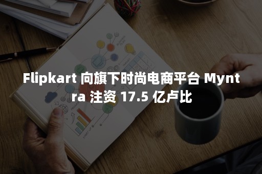 Flipkart 向旗下时尚电商平台 Myntra 注资 17.5 亿卢比