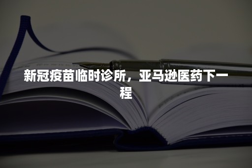 新冠疫苗临时诊所，亚马逊医药下一程