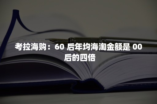 考拉海购：60 后年均海淘金额是 00 后的四倍