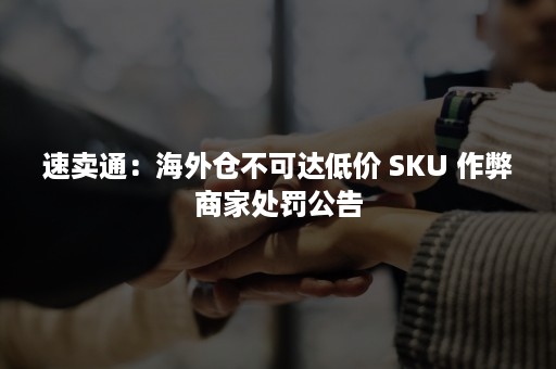 速卖通：海外仓不可达低价 SKU 作弊商家处罚公告