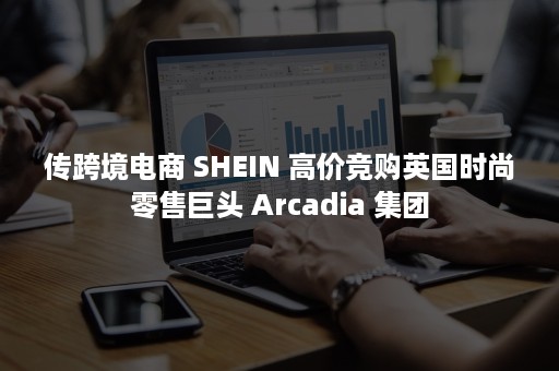 传跨境电商 SHEIN 高价竞购英国时尚零售巨头 Arcadia 集团