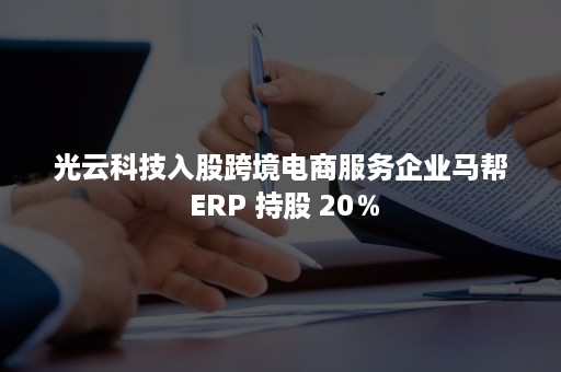 光云科技入股跨境电商服务企业马帮 ERP 持股 20％