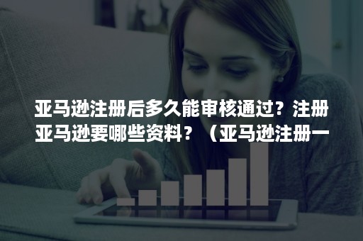 亚马逊注册后多久能审核通过？注册亚马逊要哪些资料？（亚马逊注册一般审核要多久）