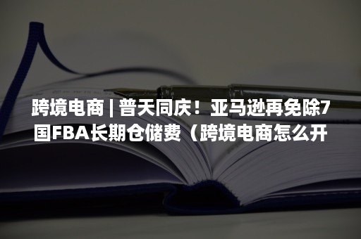 跨境电商 | 普天同庆！亚马逊再免除7国FBA长期仓储费（跨境电商怎么开店铺）