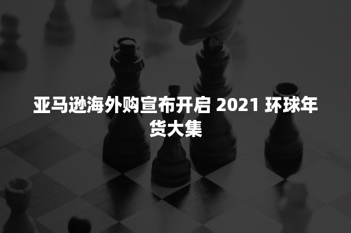 亚马逊海外购宣布开启 2021 环球年货大集