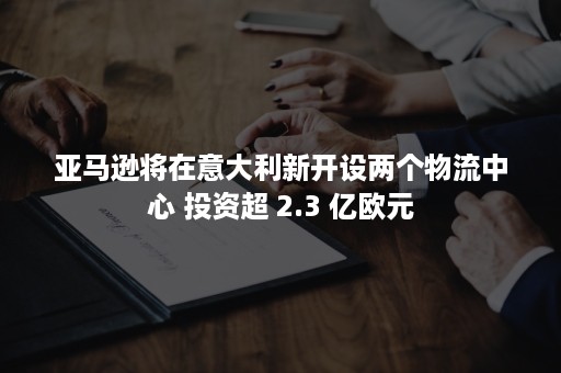 亚马逊将在意大利新开设两个物流中心 投资超 2.3 亿欧元