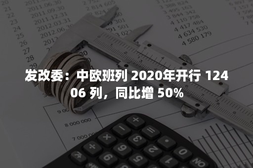 发改委：中欧班列 2020年开行 12406 列，同比增 50%