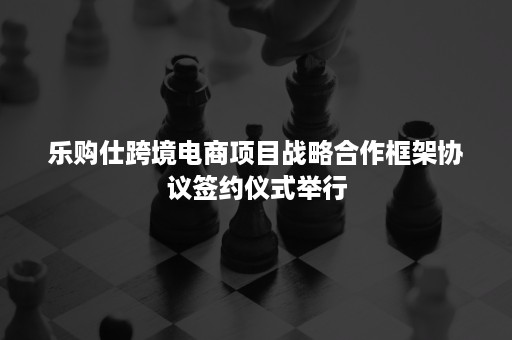 乐购仕跨境电商项目战略合作框架协议签约仪式举行