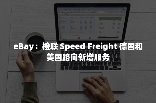 eBay：橙联 Speed Freight 德国和美国路向新增服务