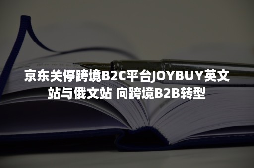 京东关停跨境B2C平台JOYBUY英文站与俄文站 向跨境B2B转型