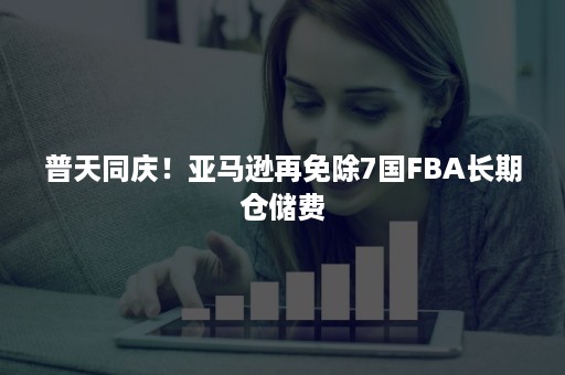 普天同庆！亚马逊再免除7国FBA长期仓储费