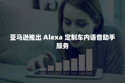 亚马逊推出 Alexa 定制车内语音助手服务