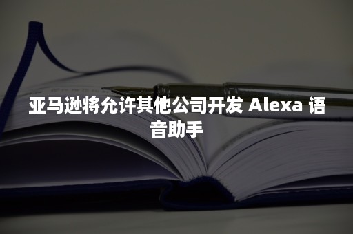 亚马逊将允许其他公司开发 Alexa 语音助手