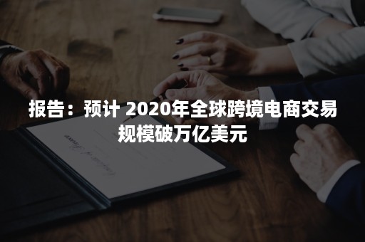 报告：预计 2020年全球跨境电商交易规模破万亿美元